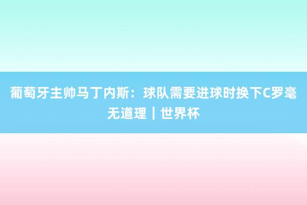 葡萄牙主帅马丁内斯：球队需要进球时换下C罗毫无道理｜世界杯