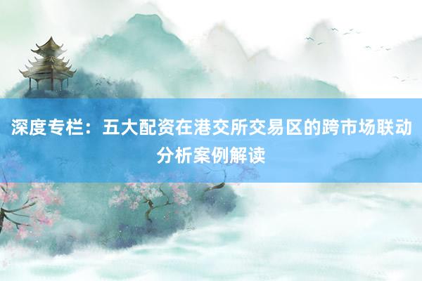 深度专栏：五大配资在港交所交易区的跨市场联动分析案例解读