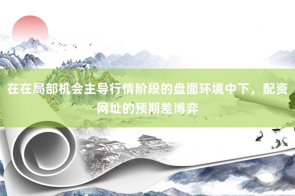 在在局部机会主导行情阶段的盘面环境中下，配资网址的预期差博弈
