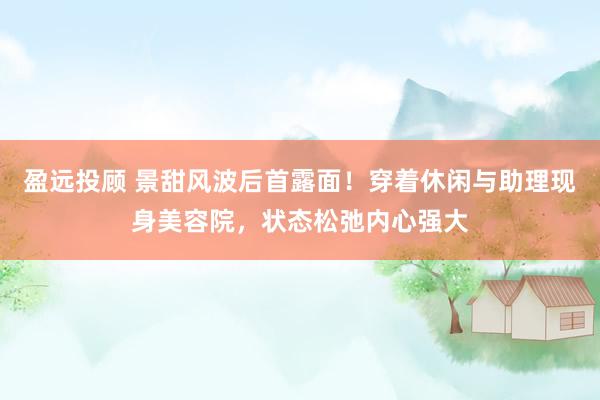 盈远投顾 景甜风波后首露面！穿着休闲与助理现身美容院，状态松弛内心强大