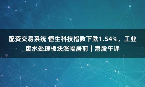 配资交易系统 恒生科技指数下跌1.54%，工业废水处理板块涨幅居前｜港股午评