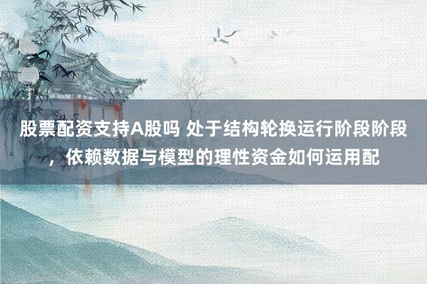 股票配资支持A股吗 处于结构轮换运行阶段阶段，依赖数据与模型的理性资金如何运用配